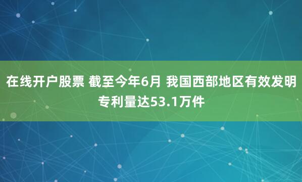 在线开户股票 截至今年6月 我国西部地区有效发明专利量达53.1万件