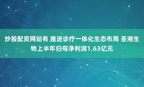 炒股配资网站有 推进诊疗一体化生态布局 圣湘生物上半年归母净利润1.63亿元