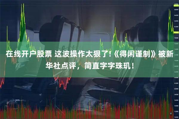在线开户股票 这波操作太狠了!《得闲谨制》被新华社点评，简直字字珠玑！
