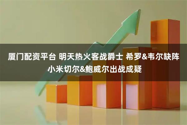 厦门配资平台 明天热火客战爵士 希罗&韦尔缺阵 小米切尔&鲍威尔出战成疑