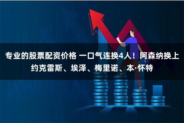 专业的股票配资价格 一口气连换4人！阿森纳换上约克雷斯、埃泽、梅里诺、本·怀特