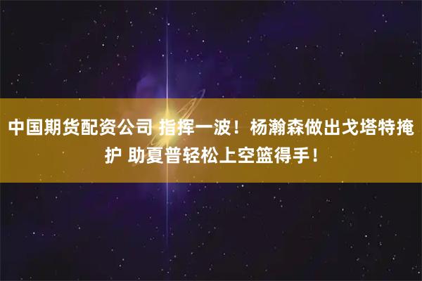 中国期货配资公司 指挥一波！杨瀚森做出戈塔特掩护 助夏普轻松上空篮得手！
