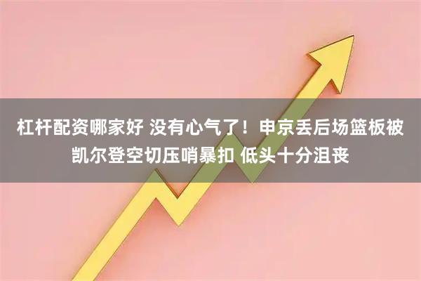 杠杆配资哪家好 没有心气了！申京丢后场篮板被凯尔登空切压哨暴扣 低头十分沮丧