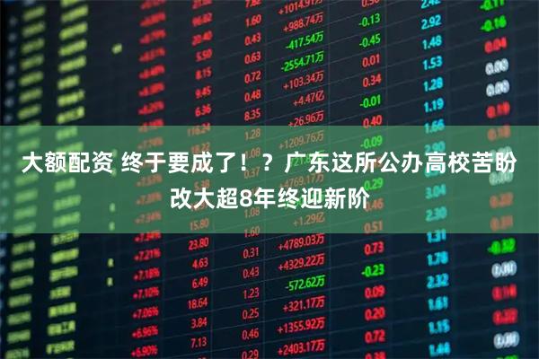 大额配资 终于要成了！？广东这所公办高校苦盼改大超8年终迎新阶