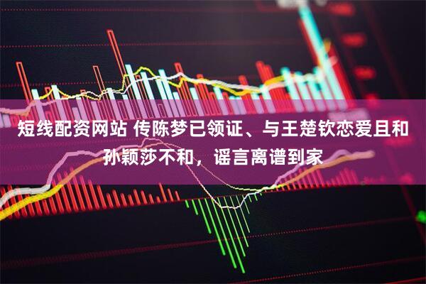 短线配资网站 传陈梦已领证、与王楚钦恋爱且和孙颖莎不和，谣言离谱到家