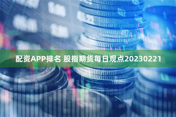 配资APP排名 股指期货每日观点20230221
