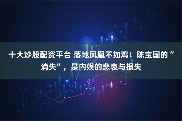 十大炒股配资平台 落地凤凰不如鸡！陈宝国的“消失”，是内娱的悲哀与损失