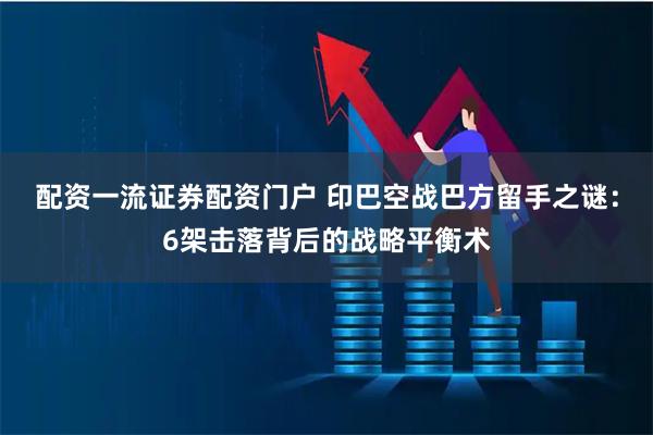 配资一流证券配资门户 印巴空战巴方留手之谜:6架击落背后的战略平衡术