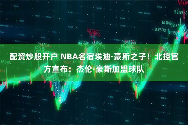 配资炒股开户 NBA名宿埃迪·豪斯之子！北控官方宣布：杰伦·豪斯加盟球队