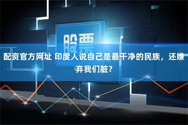配资官方网址 印度人说自己是最干净的民族，还嫌弃我们脏？