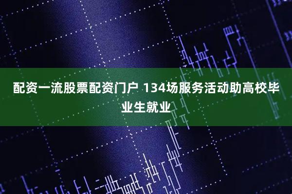 配资一流股票配资门户 134场服务活动助高校毕业生就业