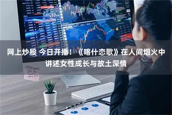 网上炒股 今日开播！《喀什恋歌》在人间烟火中讲述女性成长与故土深情