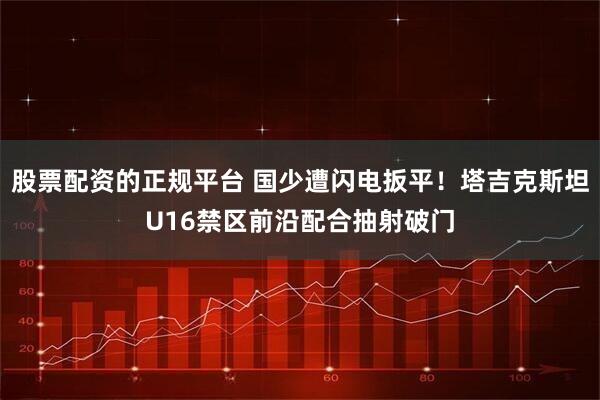 股票配资的正规平台 国少遭闪电扳平！塔吉克斯坦U16禁区前沿配合抽射破门