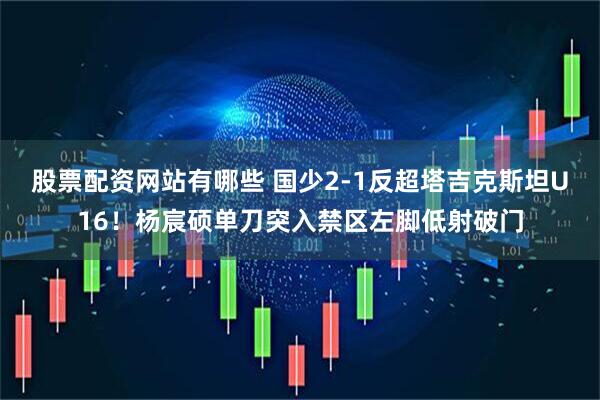 股票配资网站有哪些 国少2-1反超塔吉克斯坦U16！杨宸硕单刀突入禁区左脚低射破门